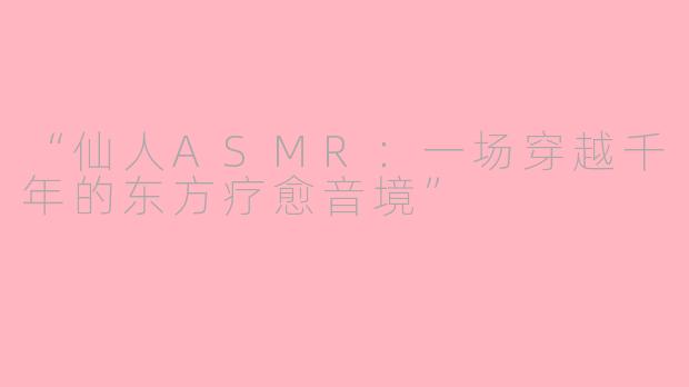 “仙人ASMR：一场穿越千年的东方疗愈音境”