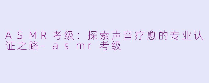 ASMR考级：探索声音疗愈的专业认证之路-asmr考级