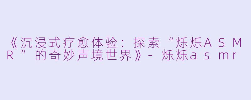 《沉浸式疗愈体验:探索“烁烁ASMR”的奇妙声境世界》
