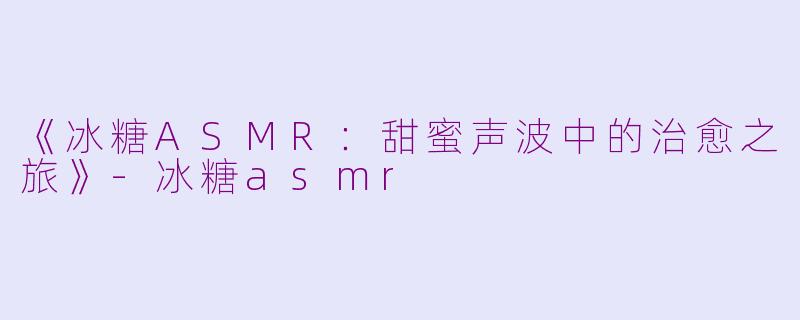 《冰糖ASMR：甜蜜声波中的治愈之旅》-冰糖asmr