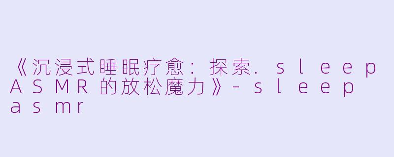 《沉浸式睡眠疗愈：探索.sleepASMR的放松魔力》-sleep asmr