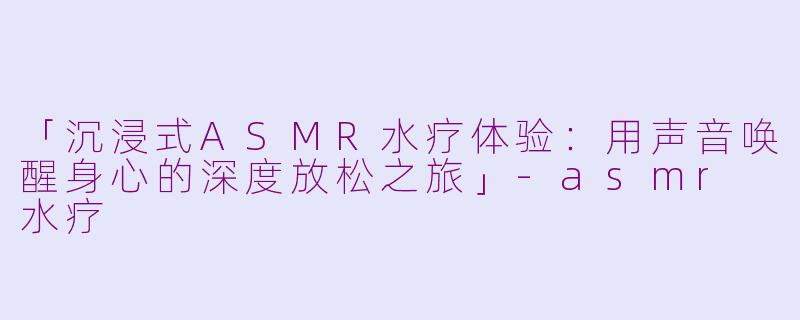 「沉浸式ASMR水疗体验:用声音唤醒身心的深度放松之旅」