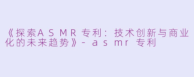 《探索ASMR专利：技术创新与商业化的未来趋势》-asmr专利