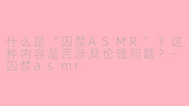 什么是“囚禁ASMR”?这种内容是否涉及伦理问题?