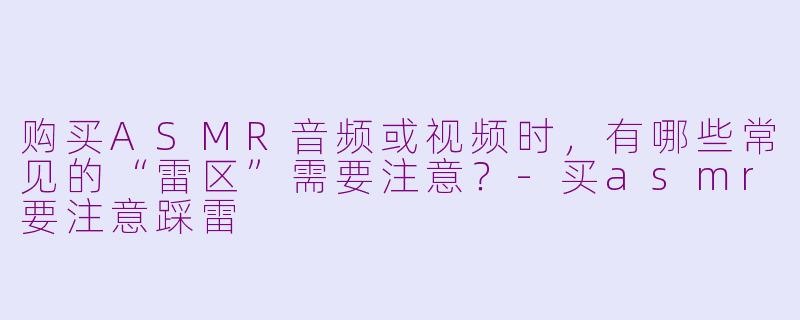 购买ASMR音频或视频时,有哪些常见的“雷区”需要注意?