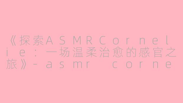 《探索ASMRCornelie：一场温柔治愈的感官之旅》-asmr cornelie