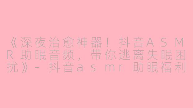 《深夜治愈神器！抖音ASMR助眠音频，带你逃离失眠困扰》-抖音asmr助眠福利音频