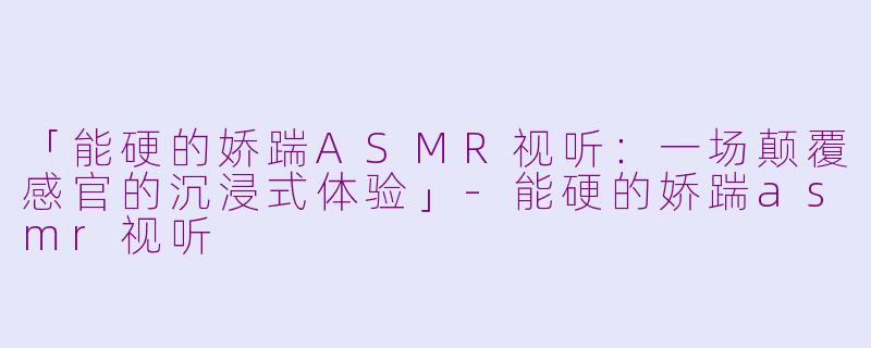 「能硬的娇踹ASMR视听：一场颠覆感官的沉浸式体验」-能硬的娇踹asmr视听
