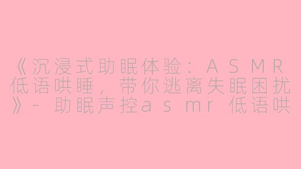 《沉浸式助眠体验：ASMR低语哄睡，带你逃离失眠困扰》-助眠声控asmr低语哄睡