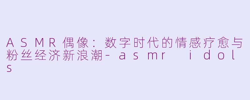 ASMR偶像：数字时代的情感疗愈与粉丝经济新浪潮-asmr idols
