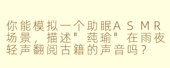 你能模拟一个助眠ASMR场景,描述"莼瑜"在雨夜轻声翻阅古籍的声音吗?