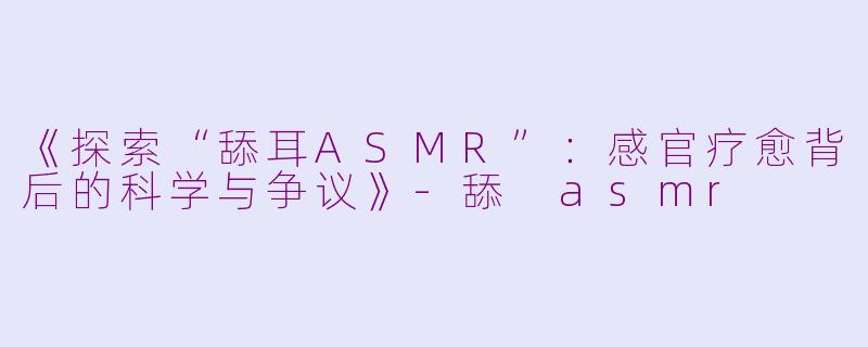 《探索“舔耳ASMR”:感官疗愈背后的科学与争议》