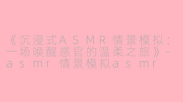 《沉浸式ASMR情景模拟：一场唤醒感官的温柔之旅》-asmr情景模拟asmr