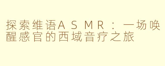 探索维语ASMR:一场唤醒感官的西域音疗之旅