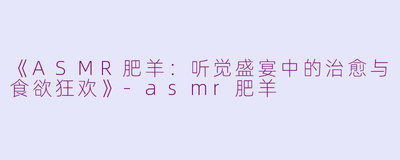 《ASMR肥羊：听觉盛宴中的治愈与食欲狂欢》-asmr肥羊