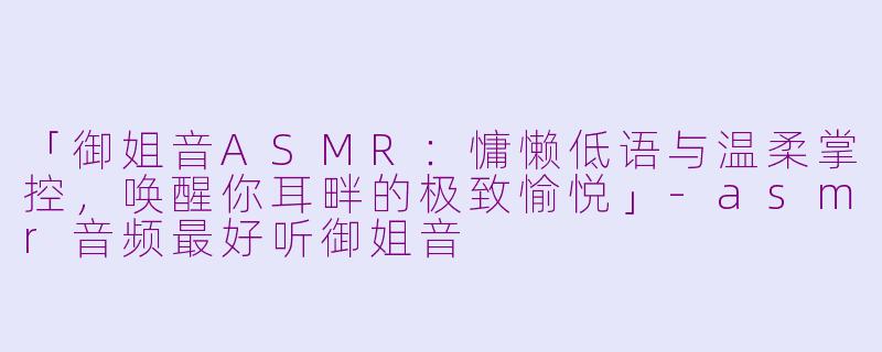 「御姐音ASMR：慵懒低语与温柔掌控，唤醒你耳畔的极致愉悦」-asmr音频最好听御姐音