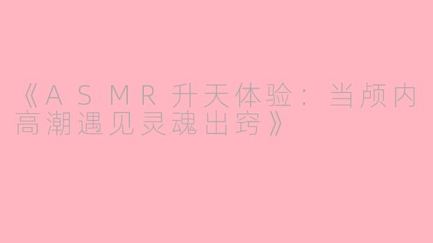 《ASMR升天体验：当颅内高潮遇见灵魂出窍》