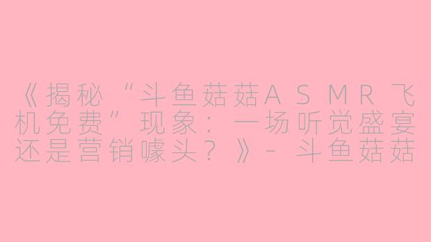 《揭秘“斗鱼菇菇ASMR飞机免费”现象：一场听觉盛宴还是营销噱头？》-斗鱼菇菇asmr飞机免费