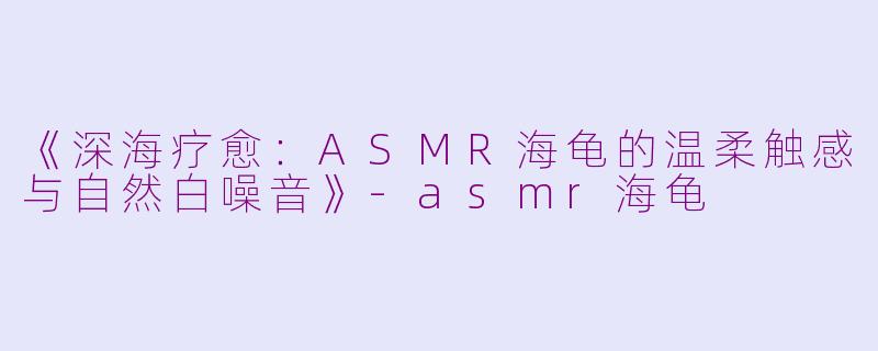 《深海疗愈：ASMR海龟的温柔触感与自然白噪音》-asmr海龟