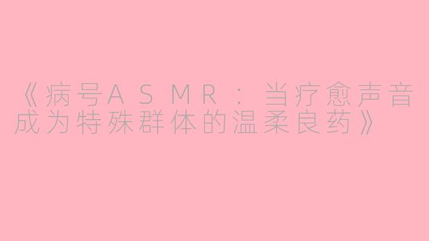 《病号ASMR：当疗愈声音成为特殊群体的温柔良药》