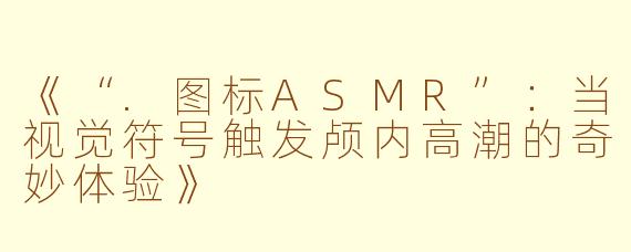 《“.图标ASMR”：当视觉符号触发颅内高潮的奇妙体验》