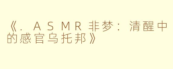 《.ASMR非梦：清醒中的感官乌托邦》