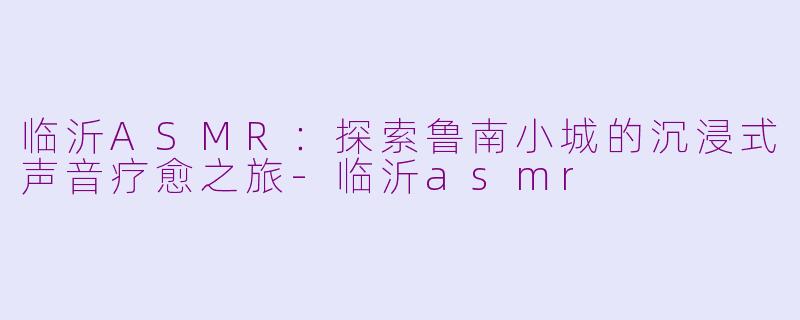 临沂ASMR：探索鲁南小城的沉浸式声音疗愈之旅-临沂asmr