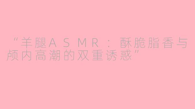 “羊腿ASMR：酥脆脂香与颅内高潮的双重诱惑”