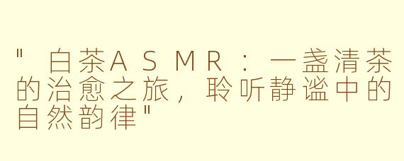 "白茶ASMR：一盏清茶的治愈之旅，聆听静谧中的自然韵律"