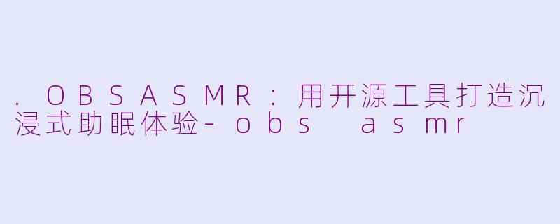 .OBSASMR：用开源工具打造沉浸式助眠体验-obs asmr