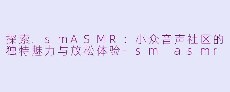 探索.smASMR：小众音声社区的独特魅力与放松体验-sm asmr