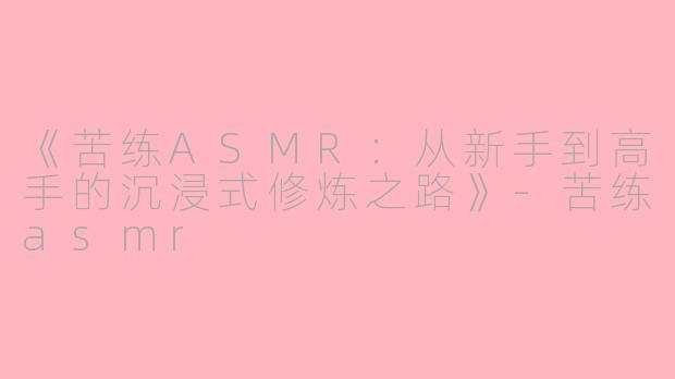 《苦练ASMR：从新手到高手的沉浸式修炼之路》-苦练asmr