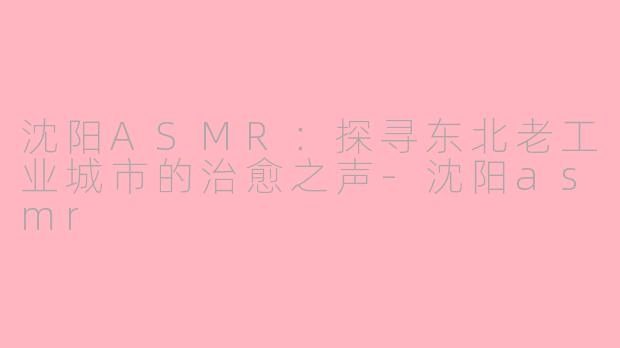 沈阳ASMR：探寻东北老工业城市的治愈之声-沈阳asmr