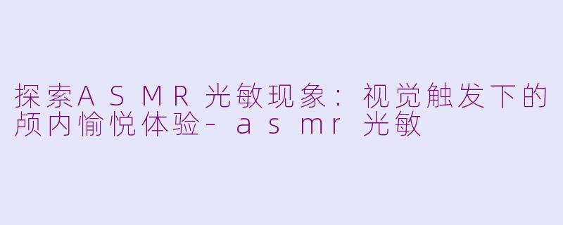 探索ASMR光敏现象：视觉触发下的颅内愉悦体验-asmr光敏