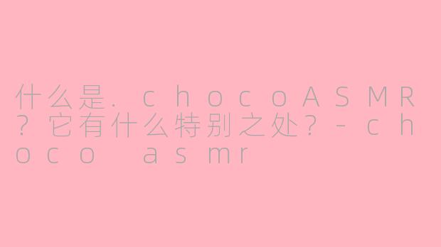 什么是.chocoASMR？它有什么特别之处？-choco asmr