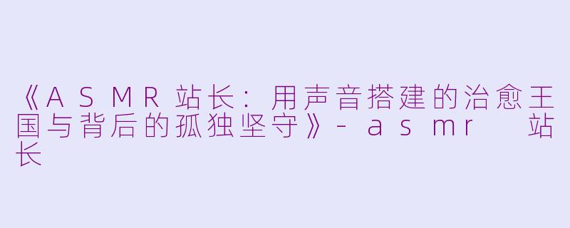 《ASMR站长:用声音搭建的治愈王国与背后的孤独坚守》