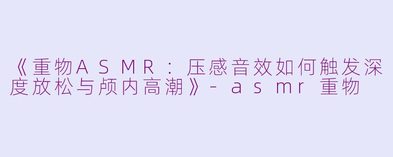 《重物ASMR：压感音效如何触发深度放松与颅内高潮》-asmr重物