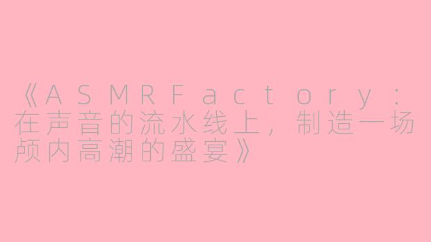 《ASMRFactory：在声音的流水线上，制造一场颅内高潮的盛宴》