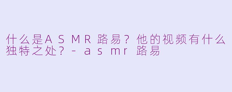 什么是ASMR路易?他的视频有什么独特之处?