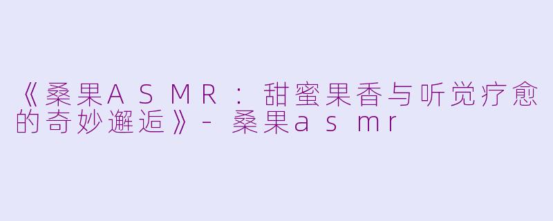 《桑果ASMR：甜蜜果香与听觉疗愈的奇妙邂逅》-桑果asmr