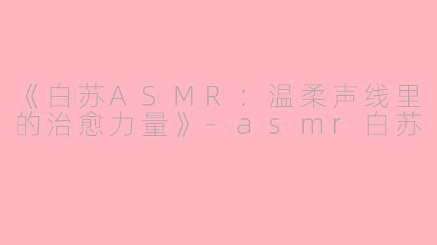 《白苏ASMR：温柔声线里的治愈力量》-asmr白苏