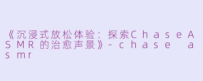 《沉浸式放松体验：探索ChaseASMR的治愈声景》-chase asmr