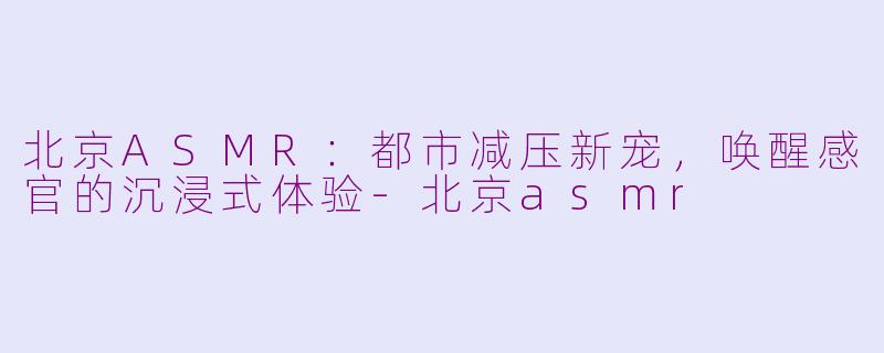 北京ASMR：都市减压新宠，唤醒感官的沉浸式体验-北京asmr