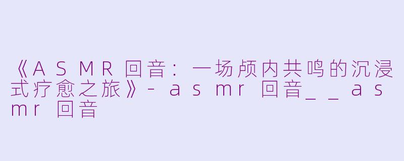 《ASMR回音:一场颅内共鸣的沉浸式疗愈之旅》
