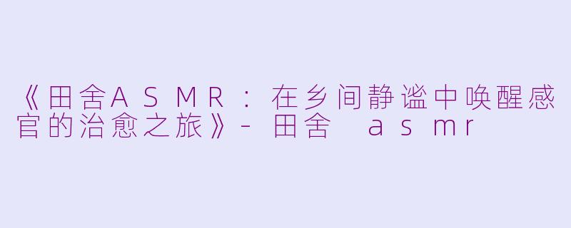《田舍ASMR：在乡间静谧中唤醒感官的治愈之旅》-田舍 asmr