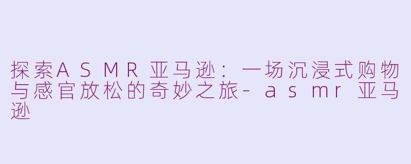 探索ASMR亚马逊：一场沉浸式购物与感官放松的奇妙之旅-asmr亚马逊