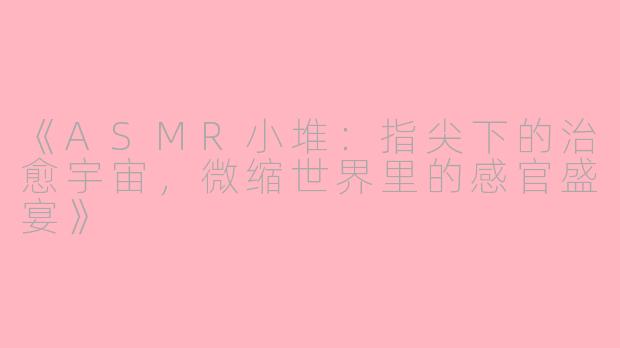 《ASMR小堆：指尖下的治愈宇宙，微缩世界里的感官盛宴》