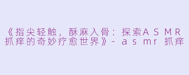 《指尖轻触，酥麻入骨：探索ASMR抓痒的奇妙疗愈世界》-asmr抓痒