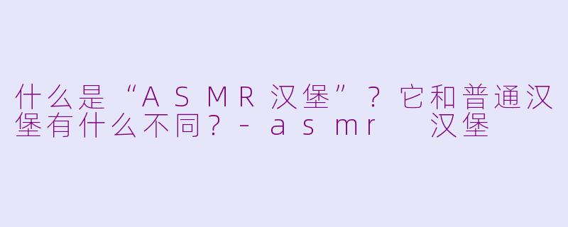 什么是“ASMR汉堡”?它和普通汉堡有什么不同?