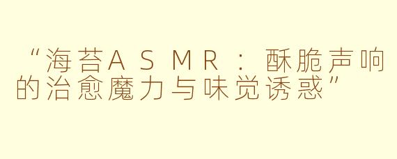 “海苔ASMR:酥脆声响的治愈魔力与味觉诱惑”